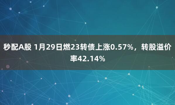 秒配A股 1月29日燃23转债上涨0.57%，转股溢价率42.14%