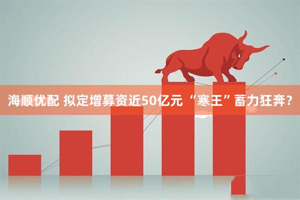 海顺优配 拟定增募资近50亿元 “寒王”蓄力狂奔？