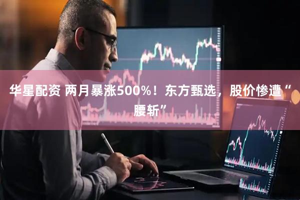 华星配资 两月暴涨500%！东方甄选，股价惨遭“腰斩”