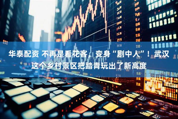 华泰配资 不再是看花客，变身“剧中人”！武汉这个乡村景区把踏青玩出了新高度