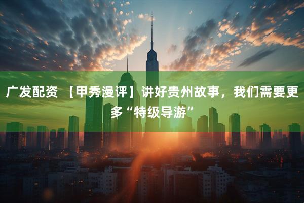 广发配资 【甲秀漫评】讲好贵州故事，我们需要更多“特级导游”